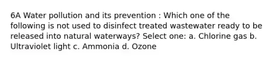 6A Water pollution and its prevention : Which one of the following is not used to disinfect treated wastewater ready to be released into natural waterways? Select one: a. Chlorine gas b. Ultraviolet light c. Ammonia d. Ozone