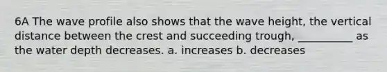 6A The wave profile also shows that the wave height, the vertical distance between the crest and succeeding trough, __________ as the water depth decreases. a. increases b. decreases