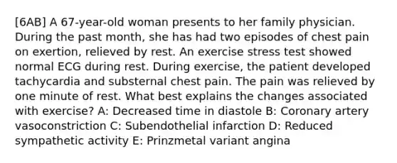 [6AB] A 67-year-old woman presents to her family physician. During the past month, she has had two episodes of chest pain on exertion, relieved by rest. An exercise stress test showed normal ECG during rest. During exercise, the patient developed tachycardia and substernal chest pain. The pain was relieved by one minute of rest. What best explains the changes associated with exercise? A: Decreased time in diastole B: Coronary artery vasoconstriction C: Subendothelial infarction D: Reduced sympathetic activity E: Prinzmetal variant angina