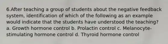 6.After teaching a group of students about the negative feedback system, identification of which of the following as an example would indicate that the students have understood the teaching? a. Growth hormone control b. Prolactin control c. Melanocyte-stimulating hormone control d. Thyroid hormone control