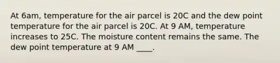 At 6am, temperature for the air parcel is 20C and the dew point temperature for the air parcel is 20C. At 9 AM, temperature increases to 25C. The moisture content remains the same. The dew point temperature at 9 AM ____.