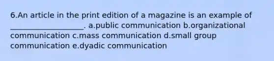 6.An article in the print edition of a magazine is an example of ___________________. a.public communication b.organizational communication c.mass communication d.small group communication e.dyadic communication