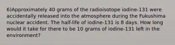 6)Approximately 40 grams of the radioisotope iodine-131 were accidentally released into the atmosphere during the Fukushima nuclear accident. The half-life of iodine-131 is 8 days. How long would it take for there to be 10 grams of iodine-131 left in the environment?