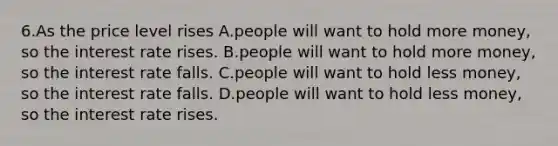 6.As the price level rises A.people will want to hold more money, so the interest rate rises. B.people will want to hold more money, so the interest rate falls. C.people will want to hold less money, so the interest rate falls. D.people will want to hold less money, so the interest rate rises.