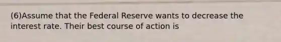 (6)Assume that the Federal Reserve wants to decrease the interest rate. Their best course of action is