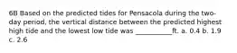 6B Based on the predicted tides for Pensacola during the two-day period, the vertical distance between the predicted highest high tide and the lowest low tide was ___________ft. a. 0.4 b. 1.9 c. 2.6