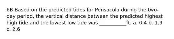 6B Based on the predicted tides for Pensacola during the two-day period, the vertical distance between the predicted highest high tide and the lowest low tide was ___________ft. a. 0.4 b. 1.9 c. 2.6