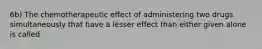 6b) The chemotherapeutic effect of administering two drugs simultaneously that have a lesser effect than either given alone is called