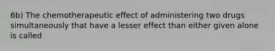 6b) The chemotherapeutic effect of administering two drugs simultaneously that have a lesser effect than either given alone is called