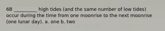 6B __________ high tides (and the same number of low tides) occur during the time from one moonrise to the next moonrise (one lunar day). a. one b. two