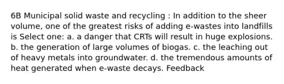 6B Municipal solid waste and recycling : In addition to the sheer volume, one of the greatest risks of adding e-wastes into landfills is Select one: a. a danger that CRTs will result in huge explosions. b. the generation of large volumes of biogas. c. the leaching out of heavy metals into groundwater. d. the tremendous amounts of heat generated when e-waste decays. Feedback