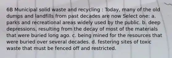 6B Municipal solid waste and recycling : Today, many of the old dumps and landfills from past decades are now Select one: a. parks and recreational areas widely used by the public. b. deep depressions, resulting from the decay of most of the materials that were buried long ago. c. being mined for the resources that were buried over several decades. d. festering sites of toxic waste that must be fenced off and restricted.