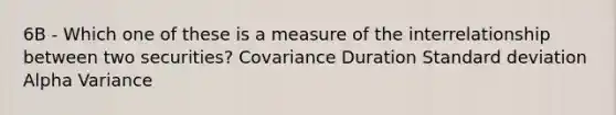 6B - Which one of these is a measure of the interrelationship between two securities? Covariance Duration Standard deviation Alpha Variance