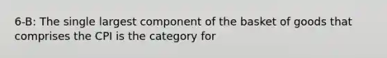 6-B: The single largest component of the basket of goods that comprises the CPI is the category for