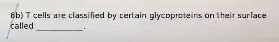 6b) T cells are classified by certain glycoproteins on their surface called ____________.