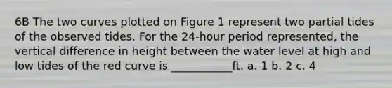 6B The two curves plotted on Figure 1 represent two partial tides of the observed tides. For the 24-hour period represented, the vertical difference in height between the water level at high and low tides of the red curve is ___________ft. a. 1 b. 2 c. 4