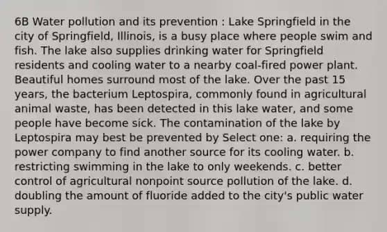 6B Water pollution and its prevention : Lake Springfield in the city of Springfield, Illinois, is a busy place where people swim and fish. The lake also supplies drinking water for Springfield residents and cooling water to a nearby coal-fired power plant. Beautiful homes surround most of the lake. Over the past 15 years, the bacterium Leptospira, commonly found in agricultural animal waste, has been detected in this lake water, and some people have become sick. The contamination of the lake by Leptospira may best be prevented by Select one: a. requiring the power company to find another source for its cooling water. b. restricting swimming in the lake to only weekends. c. better control of agricultural nonpoint source pollution of the lake. d. doubling the amount of fluoride added to the city's public water supply.