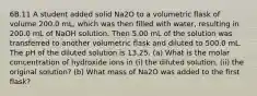 6B.11 A student added solid Na2O to a volumetric flask of volume 200.0 mL, which was then filled with water, resulting in 200.0 mL of NaOH solution. Then 5.00 mL of the solution was transferred to another volumetric flask and diluted to 500.0 mL. The pH of the diluted solution is 13.25. (a) What is the molar concentration of hydroxide ions in (i) the diluted solution, (ii) the original solution? (b) What mass of Na2O was added to the first flask?