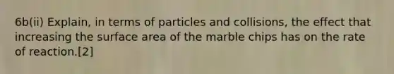 6b(ii) Explain, in terms of particles and collisions, the effect that increasing the surface area of the marble chips has on the rate of reaction.[2]