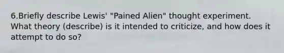 6.Briefly describe Lewis' "Pained Alien" thought experiment. What theory (describe) is it intended to criticize, and how does it attempt to do so?