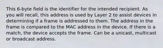 This 6-byte field is the identifier for the intended recipient. As you will recall, this address is used by Layer 2 to assist devices in determining if a frame is addressed to them. The address in the frame is compared to the MAC address in the device. If there is a match, the device accepts the frame. Can be a unicast, multicast or broadcast address.