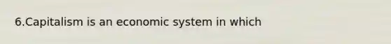 6.Capitalism is an economic system in which