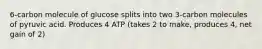 6-carbon molecule of glucose splits into two 3-carbon molecules of pyruvic acid. Produces 4 ATP (takes 2 to make, produces 4, net gain of 2)