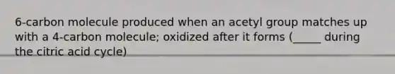 6-carbon molecule produced when an acetyl group matches up with a 4-carbon molecule; oxidized after it forms (_____ during the citric acid cycle)