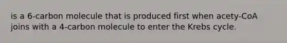 is a 6-carbon molecule that is produced first when acety-CoA joins with a 4-carbon molecule to enter the Krebs cycle.