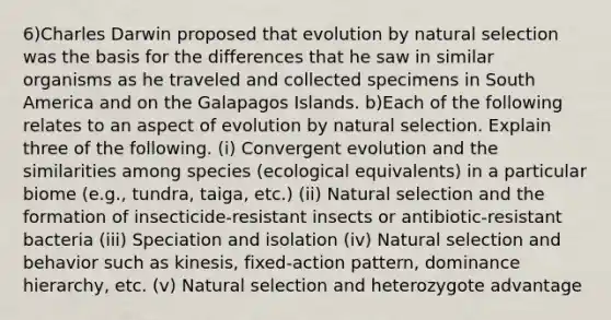 6)Charles Darwin proposed that evolution by natural selection was the basis for the differences that he saw in similar organisms as he traveled and collected specimens in South America and on the Galapagos Islands. b)Each of the following relates to an aspect of evolution by natural selection. Explain three of the following. (i) Convergent evolution and the similarities among species (ecological equivalents) in a particular biome (e.g., tundra, taiga, etc.) (ii) Natural selection and the formation of insecticide-resistant insects or antibiotic-resistant bacteria (iii) Speciation and isolation (iv) Natural selection and behavior such as kinesis, fixed-action pattern, dominance hierarchy, etc. (v) Natural selection and heterozygote advantage