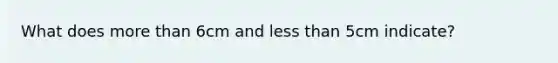 What does more than 6cm and less than 5cm indicate?