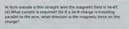 At 6cm outside a thin straight wire the magnetic field is 5e-6T. (a) What current is required? (b) If a 2e-6 charge is traveling parallel to the wire, what direction is the magnetic force on the charge?