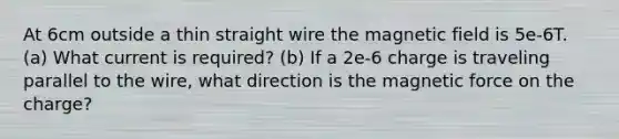 At 6cm outside a thin straight wire the magnetic field is 5e-6T. (a) What current is required? (b) If a 2e-6 charge is traveling parallel to the wire, what direction is the magnetic force on the charge?