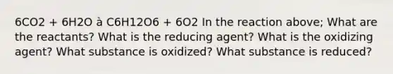 6CO2 + 6H2O à C6H12O6 + 6O2 In the reaction above; What are the reactants? What is the reducing agent? What is the oxidizing agent? What substance is oxidized? What substance is reduced?