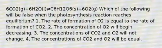 6CO2(g)+6H2O(l)⇌C6H12O6(s)+6O2(g) Which of the following will be false when the photosynthesis reaction reaches equilibrium? 1. The rate of formation of O2 is equal to the rate of formation of CO2. 2. The concentration of O2 will begin decreasing. 3. The concentrations of CO2 and O2 will not change. 4. The concentrations of CO2 and O2 will be equal.