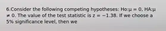 6.Consider the following competing hypotheses: Ho:μ = 0, HA:μ ≠ 0. The value of the test statistic is z = −1.38. If we choose a 5% significance level, then we