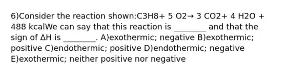 6)Consider the reaction shown:C3H8+ 5 O2→ 3 CO2+ 4 H2O + 488 kcalWe can say that this reaction is ________ and that the sign of ΔH is ________. A)exothermic; negative B)exothermic; positive C)endothermic; positive D)endothermic; negative E)exothermic; neither positive nor negative