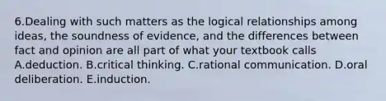 6.Dealing with such matters as the logical relationships among ideas, the soundness of evidence, and the differences between fact and opinion are all part of what your textbook calls A.deduction. B.critical thinking. C.rational communication. D.oral deliberation. E.induction.