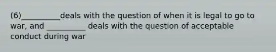 (6)__________deals with the question of when it is legal to go to war, and __________ deals with the question of acceptable conduct during war