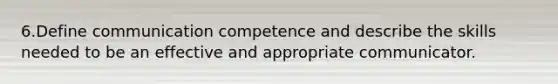 6.Define communication competence and describe the skills needed to be an effective and appropriate communicator.