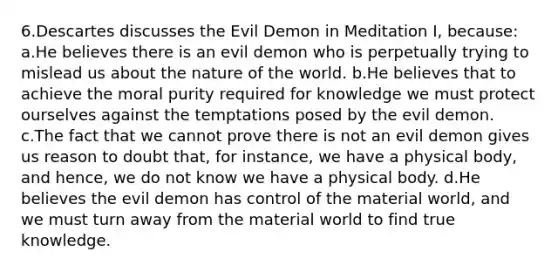 6.Descartes discusses the Evil Demon in Meditation I, because: a.He believes there is an evil demon who is perpetually trying to mislead us about the nature of the world. b.He believes that to achieve the moral purity required for knowledge we must protect ourselves against the temptations posed by the evil demon. c.The fact that we cannot prove there is not an evil demon gives us reason to doubt that, for instance, we have a physical body, and hence, we do not know we have a physical body. d.He believes the evil demon has control of the material world, and we must turn away from the material world to find true knowledge.