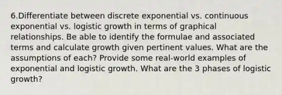 6.Differentiate between discrete exponential vs. continuous exponential vs. logistic growth in terms of graphical relationships. Be able to identify the formulae and associated terms and calculate growth given pertinent values. What are the assumptions of each? Provide some real-world examples of exponential and logistic growth. What are the 3 phases of logistic growth?