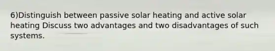 6)Distinguish between passive solar heating and active solar heating Discuss two advantages and two disadvantages of such systems.