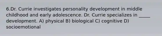 6.Dr. Currie investigates personality development in middle childhood and early adolescence. Dr. Currie specializes in _____ development. A) physical B) biological C) cognitive D) socioemotional