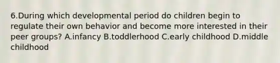 6.During which developmental period do children begin to regulate their own behavior and become more interested in their peer groups? A.infancy B.toddlerhood C.early childhood D.middle childhood