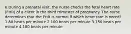 6.During a prenatal visit, the nurse checks the fetal heart rate (FHR) of a client in the third trimester of pregnancy. The nurse determines that the FHR is normal if which heart rate is noted? 1.80 beats per minute 2.100 beats per minute 3.150 beats per minute 4.180 beats per minute