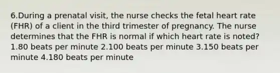 6.During a prenatal visit, the nurse checks the fetal heart rate (FHR) of a client in the third trimester of pregnancy. The nurse determines that the FHR is normal if which heart rate is noted? 1.80 beats per minute 2.100 beats per minute 3.150 beats per minute 4.180 beats per minute