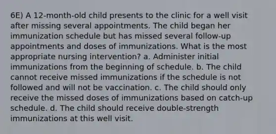 6E) A 12-month-old child presents to the clinic for a well visit after missing several appointments. The child began her immunization schedule but has missed several follow-up appointments and doses of immunizations. What is the most appropriate nursing intervention? a. Administer initial immunizations from the beginning of schedule. b. The child cannot receive missed immunizations if the schedule is not followed and will not be vaccination. c. The child should only receive the missed doses of immunizations based on catch-up schedule. d. The child should receive double-strength immunizations at this well visit.