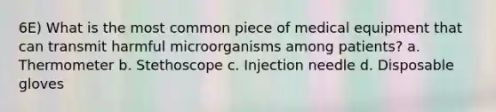 6E) What is the most common piece of medical equipment that can transmit harmful microorganisms among patients? a. Thermometer b. Stethoscope c. Injection needle d. Disposable gloves