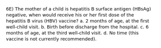 6E) The mother of a child is hepatitis B surface antigen (HBsAg) negative, when would receive his or her first dose of the hepatitis B virus (HBV) vaccine? a. 2 months of age, at the first well-child visit. b. Birth before discharge from the hospital. c. 6 months of age, at the third well-child visit. d. No time (this vaccine is not currently recommended).